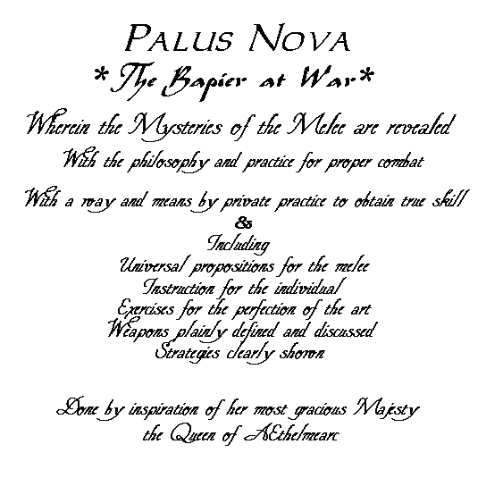 Palus Nova, *The Rapier at war*, Wherein the Mysteries of the Melee are revealed With the philosophy and practice for proper combat With a way and means by private practice to obtain true skill & Including Universal propositions for the melee, Instruction for the individual Exercises for the perfection of the art, Weapons plainly defined and discussed, Strategies clearly shown:  Done by inspiration of her most gracious Majesty the Queen of AEthelmearc